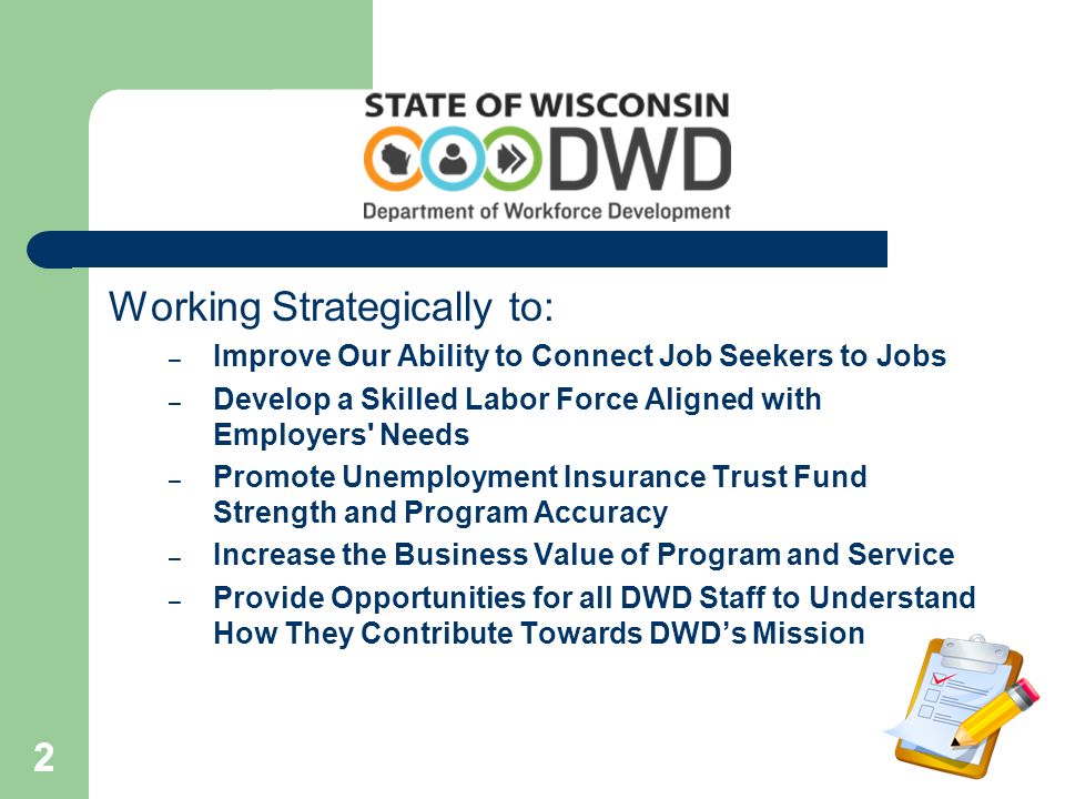 222 Working Strategically to: – Improve Our Ability to Connect Job Seekers to Jobs – Develop a Skilled Labor Force Aligned with Employers Needs – Promote Unemployment Insurance Trust Fund Strength and Program Accuracy – Increase the Business Value of Program and Service – Provide Opportunities for all DWD Staff to Understand How They Contribute Towards DWD’s Mission