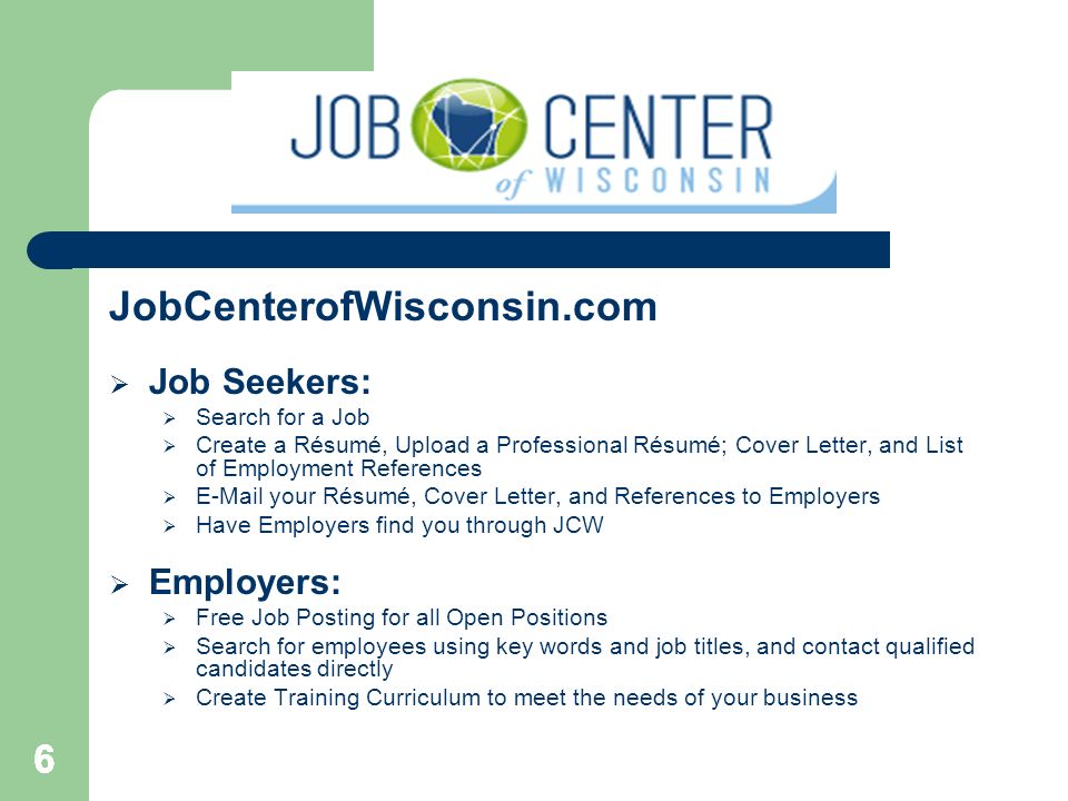 JobCenterofWisconsin.com  Job Seekers:  Search for a Job  Create a Résumé, Upload a Professional Résumé; Cover Letter, and List of Employment References   your Résumé, Cover Letter, and References to Employers  Have Employers find you through JCW  Employers:  Free Job Posting for all Open Positions  Search for employees using key words and job titles, and contact qualified candidates directly  Create Training Curriculum to meet the needs of your business