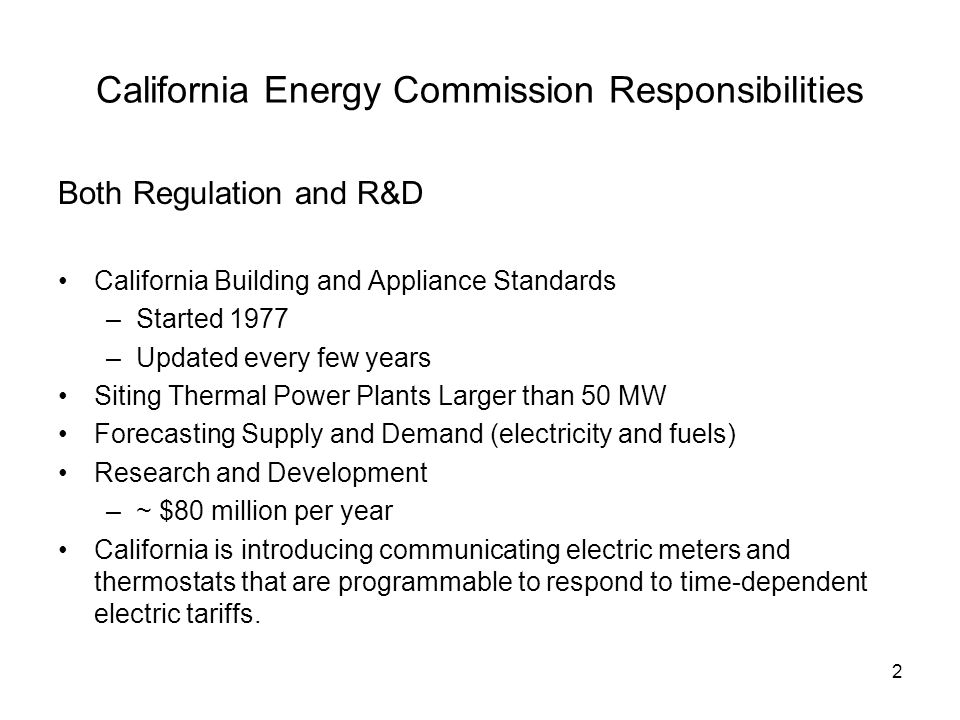 2 California Energy Commission Responsibilities Both Regulation and R&D California Building and Appliance Standards –Started 1977 –Updated every few years Siting Thermal Power Plants Larger than 50 MW Forecasting Supply and Demand (electricity and fuels) Research and Development –~ $80 million per year California is introducing communicating electric meters and thermostats that are programmable to respond to time-dependent electric tariffs.