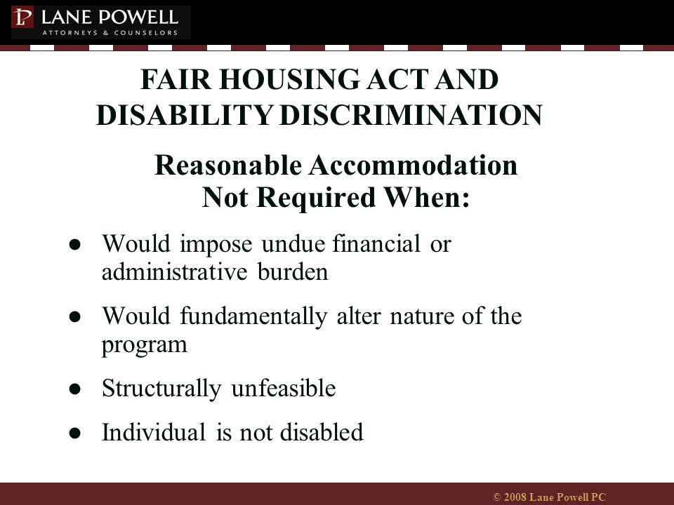 © 2008 Lane Powell PC Reasonable Accommodation Not Required When: ●Would impose undue financial or administrative burden ●Would fundamentally alter nature of the program ●Structurally unfeasible ●Individual is not disabled FAIR HOUSING ACT AND DISABILITY DISCRIMINATION