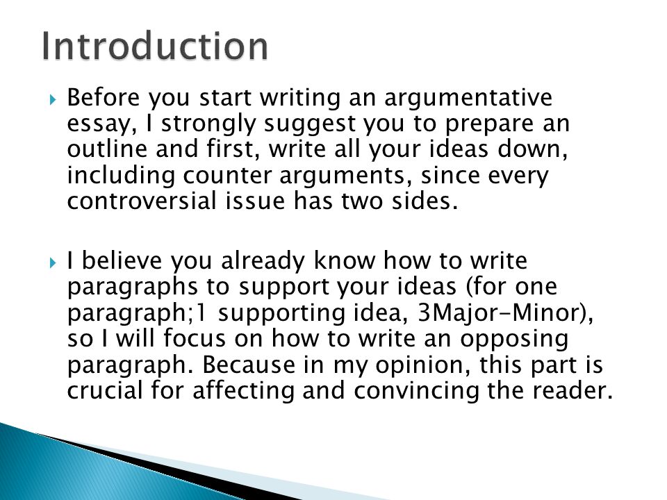  Before you start writing an argumentative essay, I strongly suggest you to prepare an outline and first, write all your ideas down, including counter arguments, since every controversial issue has two sides.