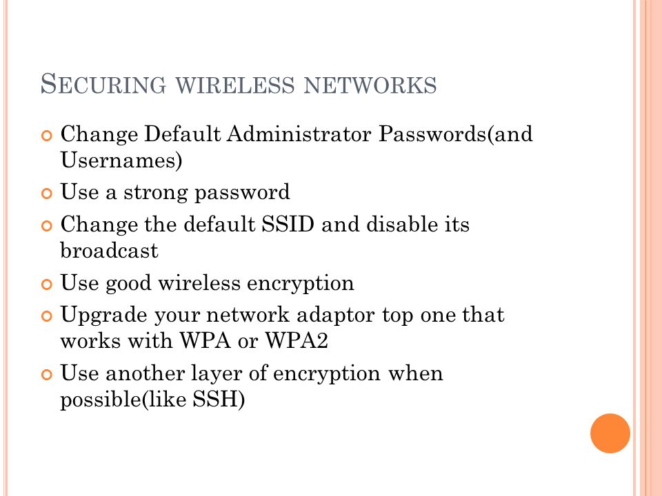 S ECURING WIRELESS NETWORKS Change Default Administrator Passwords(and Usernames) Use a strong password Change the default SSID and disable its broadcast Use good wireless encryption Upgrade your network adaptor top one that works with WPA or WPA2 Use another layer of encryption when possible(like SSH)