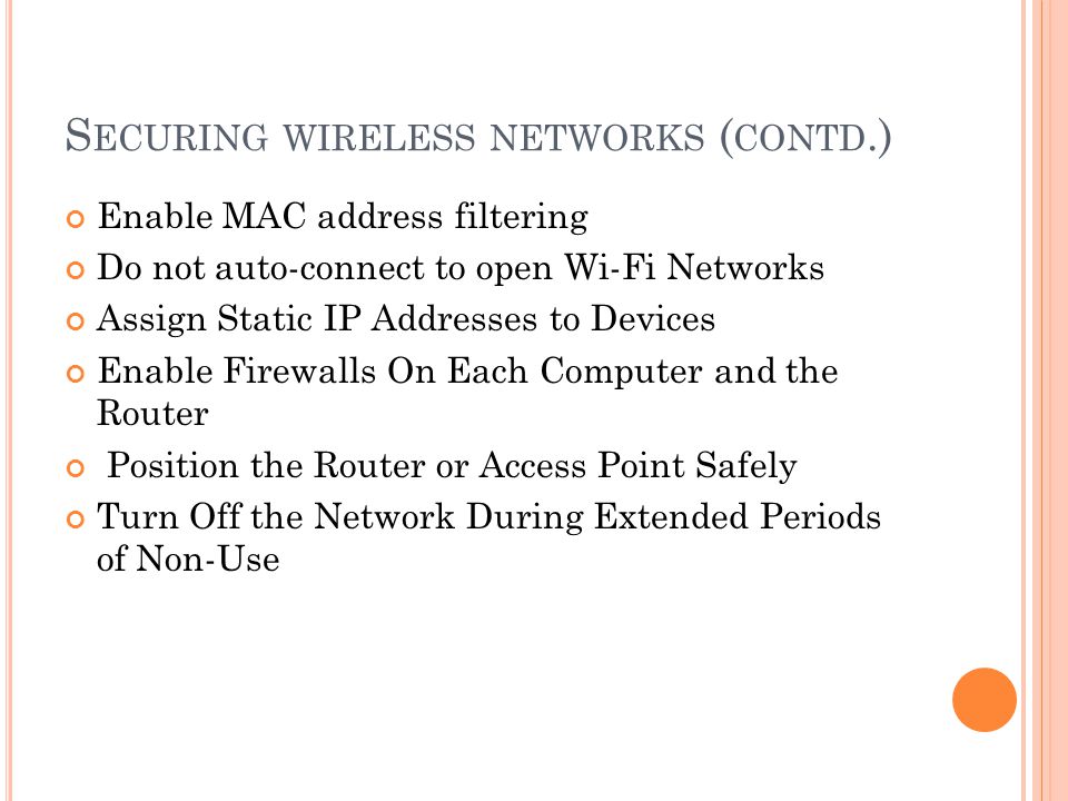 S ECURING WIRELESS NETWORKS ( CONTD.) Enable MAC address filtering Do not auto-connect to open Wi-Fi Networks Assign Static IP Addresses to Devices Enable Firewalls On Each Computer and the Router Position the Router or Access Point Safely Turn Off the Network During Extended Periods of Non-Use