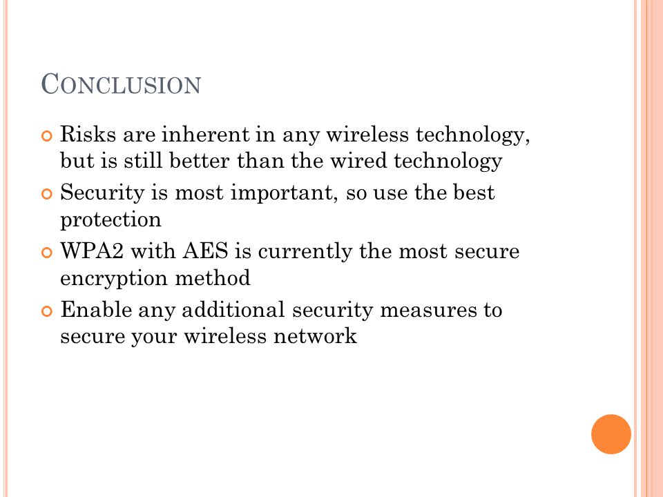C ONCLUSION Risks are inherent in any wireless technology, but is still better than the wired technology Security is most important, so use the best protection WPA2 with AES is currently the most secure encryption method Enable any additional security measures to secure your wireless network