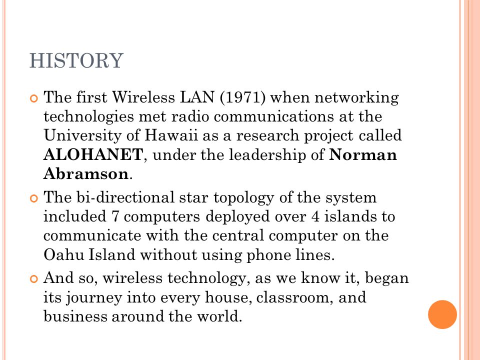 HISTORY The first Wireless LAN (1971) when networking technologies met radio communications at the University of Hawaii as a research project called ALOHANET, under the leadership of Norman Abramson.
