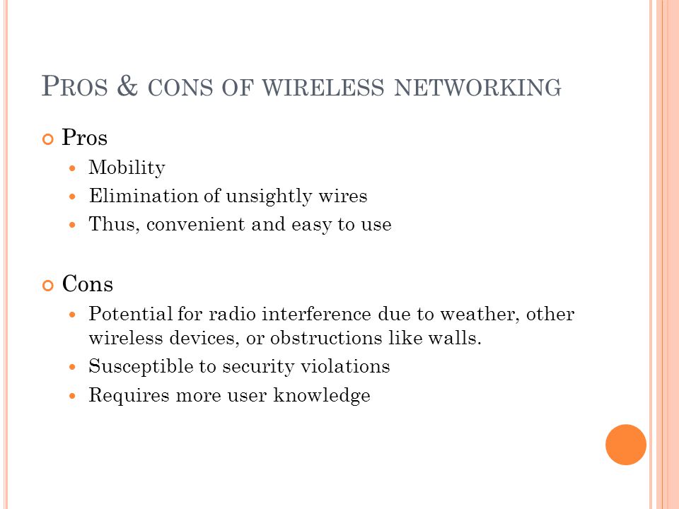 P ROS & CONS OF WIRELESS NETWORKING Pros Mobility Elimination of unsightly wires Thus, convenient and easy to use Cons Potential for radio interference due to weather, other wireless devices, or obstructions like walls.
