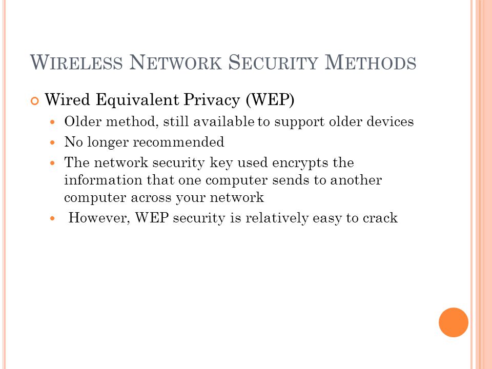 W IRELESS N ETWORK S ECURITY M ETHODS Wired Equivalent Privacy (WEP) Older method, still available to support older devices No longer recommended The network security key used encrypts the information that one computer sends to another computer across your network However, WEP security is relatively easy to crack