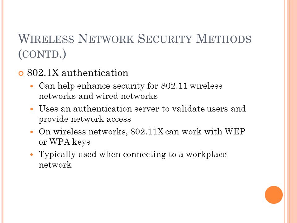W IRELESS N ETWORK S ECURITY M ETHODS ( CONTD.) 802.1X authentication Can help enhance security for wireless networks and wired networks Uses an authentication server to validate users and provide network access On wireless networks, X can work with WEP or WPA keys Typically used when connecting to a workplace network