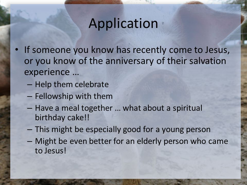 Application If someone you know has recently come to Jesus, or you know of the anniversary of their salvation experience … – Help them celebrate – Fellowship with them – Have a meal together … what about a spiritual birthday cake!.