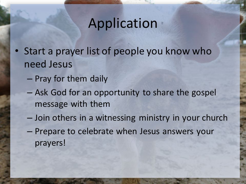 Application Start a prayer list of people you know who need Jesus – Pray for them daily – Ask God for an opportunity to share the gospel message with them – Join others in a witnessing ministry in your church – Prepare to celebrate when Jesus answers your prayers!