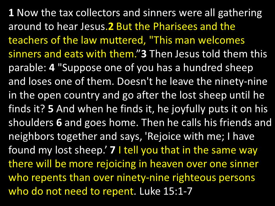 1 Now the tax collectors and sinners were all gathering around to hear Jesus.2 But the Pharisees and the teachers of the law muttered, This man welcomes sinners and eats with them. 3 Then Jesus told them this parable: 4 Suppose one of you has a hundred sheep and loses one of them.