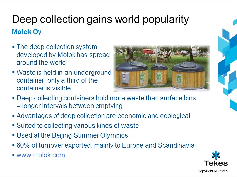 Copyright © Tekes Deep collection gains world popularity Molok Oy  The deep collection system developed by Molok has spread around the world  Waste is held in an underground container; only a third of the container is visible  Deep collecting containers hold more waste than surface bins = longer intervals between emptying  Advantages of deep collection are economic and ecological  Suited to collecting various kinds of waste  Used at the Beijing Summer Olympics  60% of turnover exported, mainly to Europe and Scandinavia 