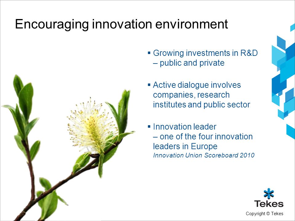 Copyright © Tekes Encouraging innovation environment  Growing investments in R&D – public and private  Active dialogue involves companies, research institutes and public sector  Innovation leader – one of the four innovation leaders in Europe Innovation Union Scoreboard 2010