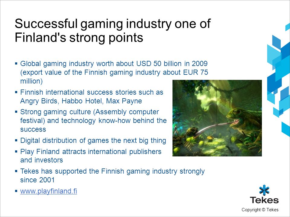 Copyright © Tekes Successful gaming industry one of Finland s strong points  Global gaming industry worth about USD 50 billion in 2009 (export value of the Finnish gaming industry about EUR 75 million)  Finnish international success stories such as Angry Birds, Habbo Hotel, Max Payne  Strong gaming culture (Assembly computer festival) and technology know-how behind the success  Digital distribution of games the next big thing  Play Finland attracts international publishers and investors  Tekes has supported the Finnish gaming industry strongly since 2001 