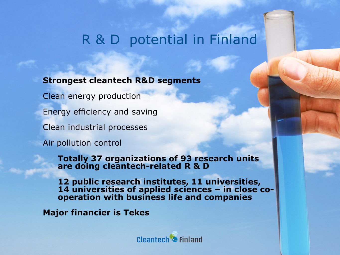 R & D potential in Finland Strongest cleantech R&D segments Clean energy production Energy efficiency and saving Clean industrial processes Air pollution control Totally 37 organizations of 93 research units are doing cleantech-related R & D 12 public research institutes, 11 universities, 14 universities of applied sciences – in close co- operation with business life and companies Major financier is Tekes
