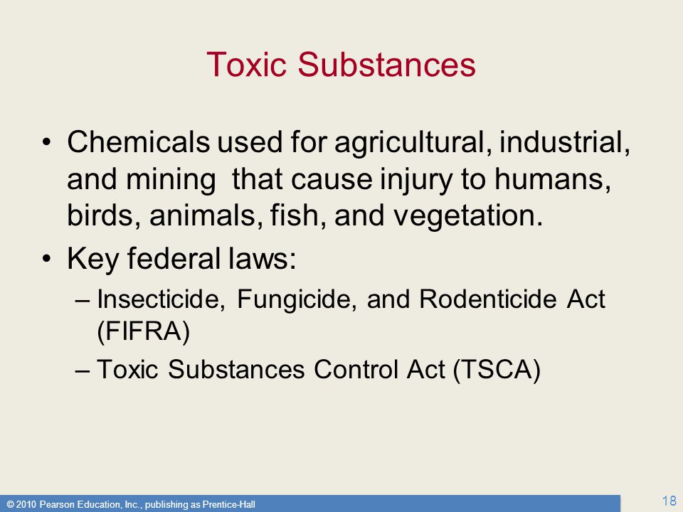 © 2010 Pearson Education, Inc., publishing as Prentice-Hall 18 Toxic Substances Chemicals used for agricultural, industrial, and mining that cause injury to humans, birds, animals, fish, and vegetation.