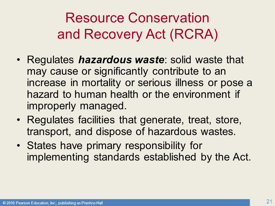 © 2010 Pearson Education, Inc., publishing as Prentice-Hall 21 Resource Conservation and Recovery Act (RCRA) Regulates hazardous waste: solid waste that may cause or significantly contribute to an increase in mortality or serious illness or pose a hazard to human health or the environment if improperly managed.