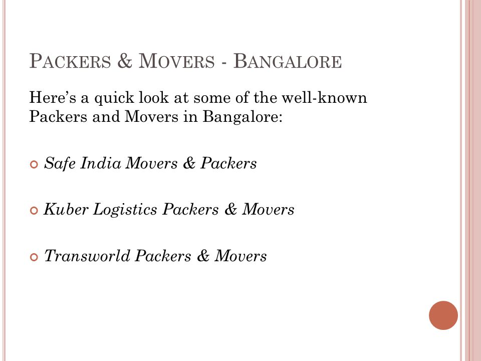 P ACKERS & M OVERS - B ANGALORE Here’s a quick look at some of the well-known Packers and Movers in Bangalore: Safe India Movers & Packers Kuber Logistics Packers & Movers Transworld Packers & Movers