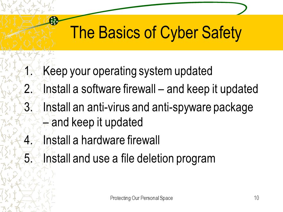 Protecting Our Personal Space10 The Basics of Cyber Safety 1.Keep your operating system updated 2.Install a software firewall – and keep it updated 3.Install an anti-virus and anti-spyware package – and keep it updated 4.Install a hardware firewall 5.Install and use a file deletion program