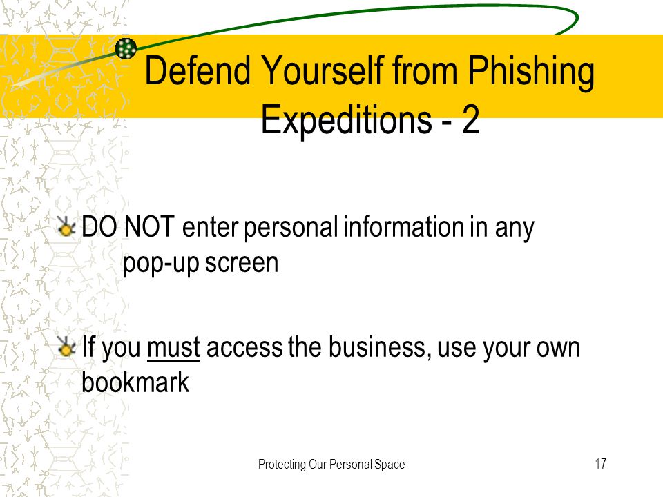 Protecting Our Personal Space17 Defend Yourself from Phishing Expeditions - 2 DO NOT enter personal information in any pop-up screen If you must access the business, use your own bookmark