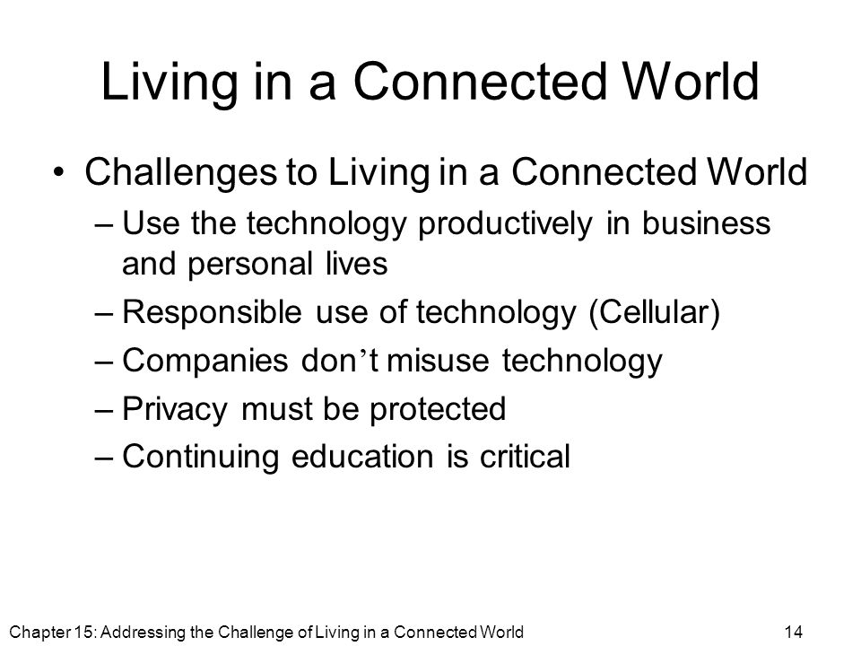 Living in a Connected World Challenges to Living in a Connected World –Use the technology productively in business and personal lives –Responsible use of technology (Cellular) –Companies don ’ t misuse technology –Privacy must be protected –Continuing education is critical Chapter 15: Addressing the Challenge of Living in a Connected World14
