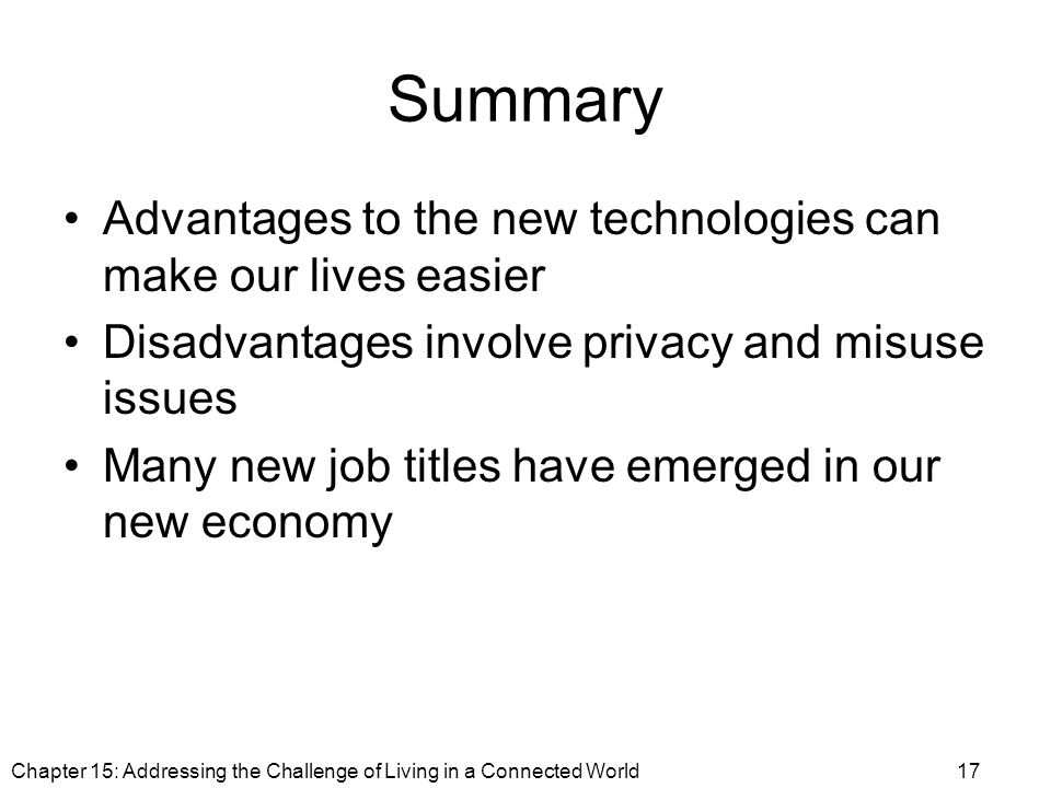 Summary Advantages to the new technologies can make our lives easier Disadvantages involve privacy and misuse issues Many new job titles have emerged in our new economy Chapter 15: Addressing the Challenge of Living in a Connected World17