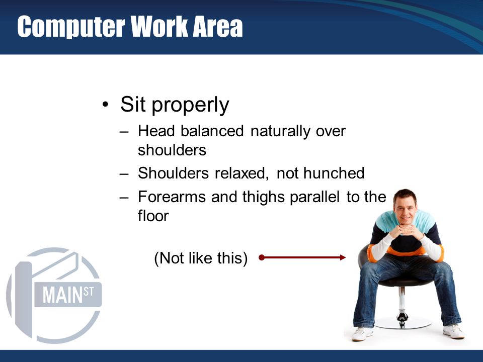 Sit properly –Head balanced naturally over shoulders –Shoulders relaxed, not hunched –Forearms and thighs parallel to the floor (Not like this) Computer Work Area