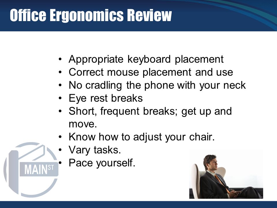 Office Ergonomics Review Appropriate keyboard placement Correct mouse placement and use No cradling the phone with your neck Eye rest breaks Short, frequent breaks; get up and move.