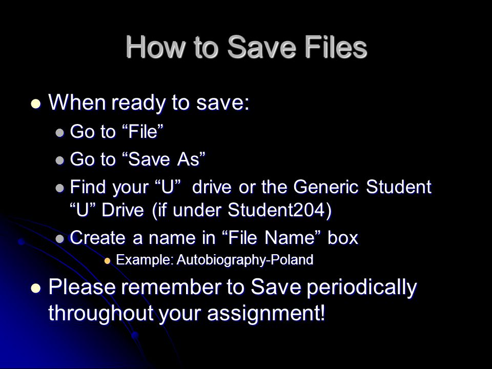 How to Save Files When ready to save: When ready to save: Go to File Go to File Go to Save As Go to Save As Find your U drive or the Generic Student U Drive (if under Student204) Find your U drive or the Generic Student U Drive (if under Student204) Create a name in File Name box Create a name in File Name box Example: Autobiography-Poland Example: Autobiography-Poland Please remember to Save periodically throughout your assignment.