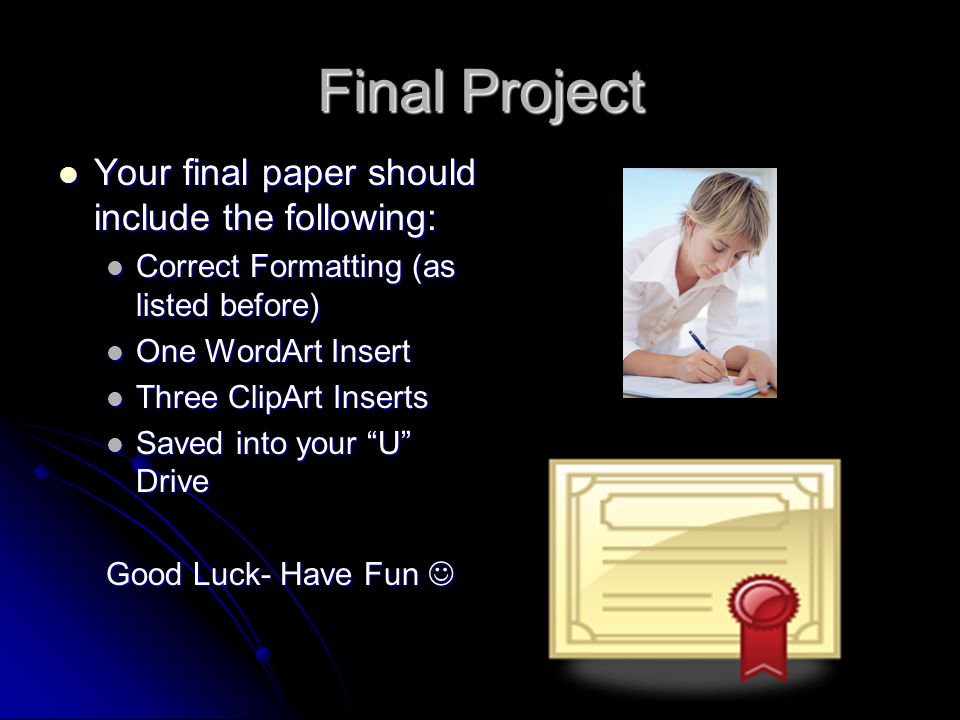 Final Project Your final paper should include the following: Your final paper should include the following: Correct Formatting (as listed before) Correct Formatting (as listed before) One WordArt Insert One WordArt Insert Three ClipArt Inserts Three ClipArt Inserts Saved into your U Drive Saved into your U Drive Good Luck- Have Fun Good Luck- Have Fun