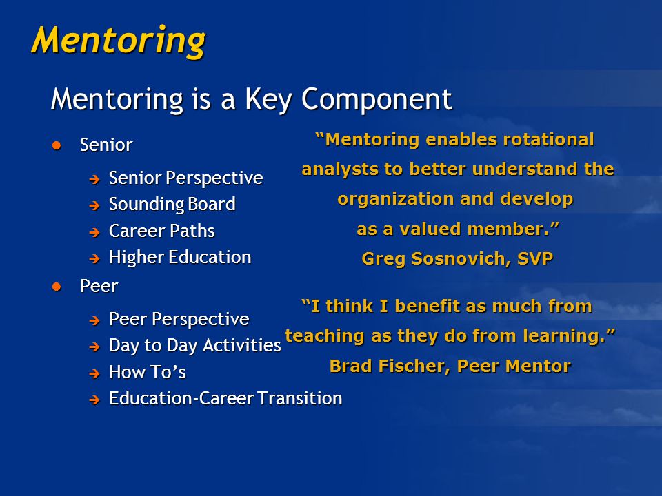 Mentoring Mentoring is a Key Component Senior Senior  Senior Perspective  Sounding Board  Career Paths  Higher Education Peer Peer  Peer Perspective  Day to Day Activities  How To’s  Education-Career Transition Mentoring enables rotational analysts to better understand the organization and develop as a valued member. Greg Sosnovich, SVP I think I benefit as much from teaching as they do from learning. Brad Fischer, Peer Mentor