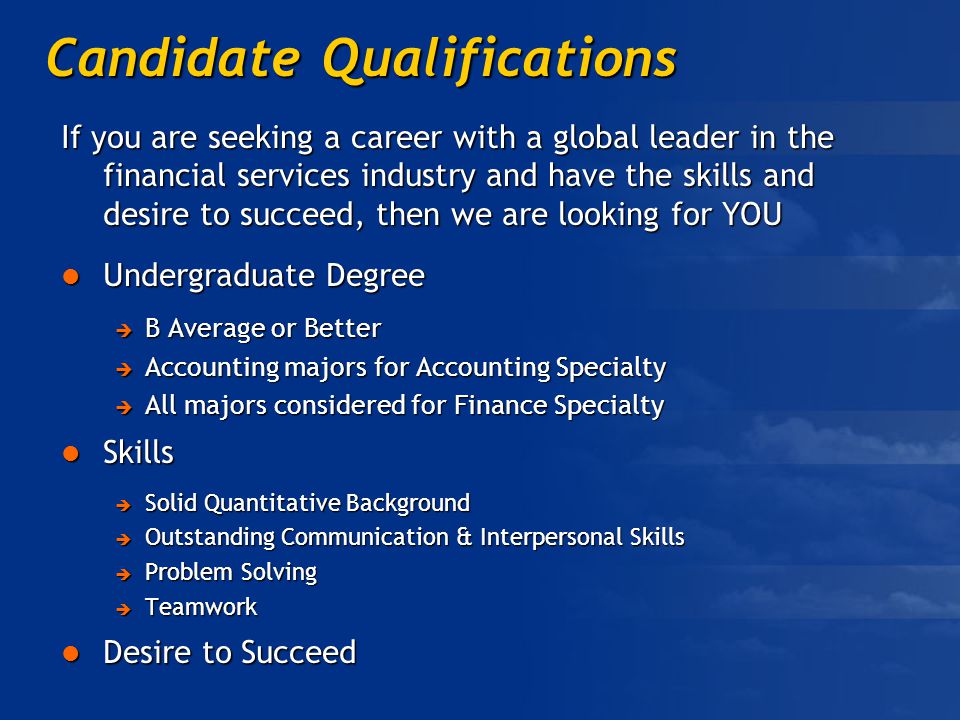 Candidate Qualifications If you are seeking a career with a global leader in the financial services industry and have the skills and desire to succeed, then we are looking for YOU Undergraduate Degree Undergraduate Degree  B Average or Better  Accounting majors for Accounting Specialty  All majors considered for Finance Specialty Skills Skills  Solid Quantitative Background  Outstanding Communication & Interpersonal Skills  Problem Solving  Teamwork Desire to Succeed Desire to Succeed