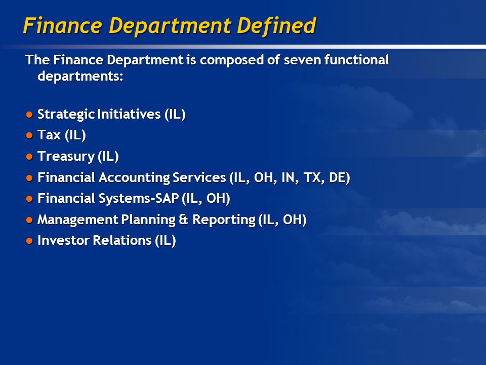 The Finance Department is composed of seven functional departments: Strategic Initiatives (IL) Strategic Initiatives (IL) Tax (IL) Tax (IL) Treasury (IL) Treasury (IL) Financial Accounting Services (IL, OH, IN, TX, DE) Financial Accounting Services (IL, OH, IN, TX, DE) Financial Systems-SAP (IL, OH) Financial Systems-SAP (IL, OH) Management Planning & Reporting (IL, OH) Management Planning & Reporting (IL, OH) Investor Relations (IL) Investor Relations (IL) Finance Department Defined