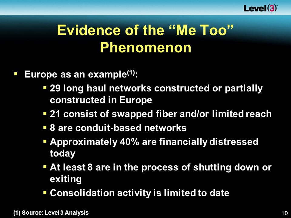 10 Evidence of the Me Too Phenomenon  Europe as an example (1) :  29 long haul networks constructed or partially constructed in Europe  21 consist of swapped fiber and/or limited reach  8 are conduit-based networks  Approximately 40% are financially distressed today  At least 8 are in the process of shutting down or exiting  Consolidation activity is limited to date (1) Source: Level 3 Analysis