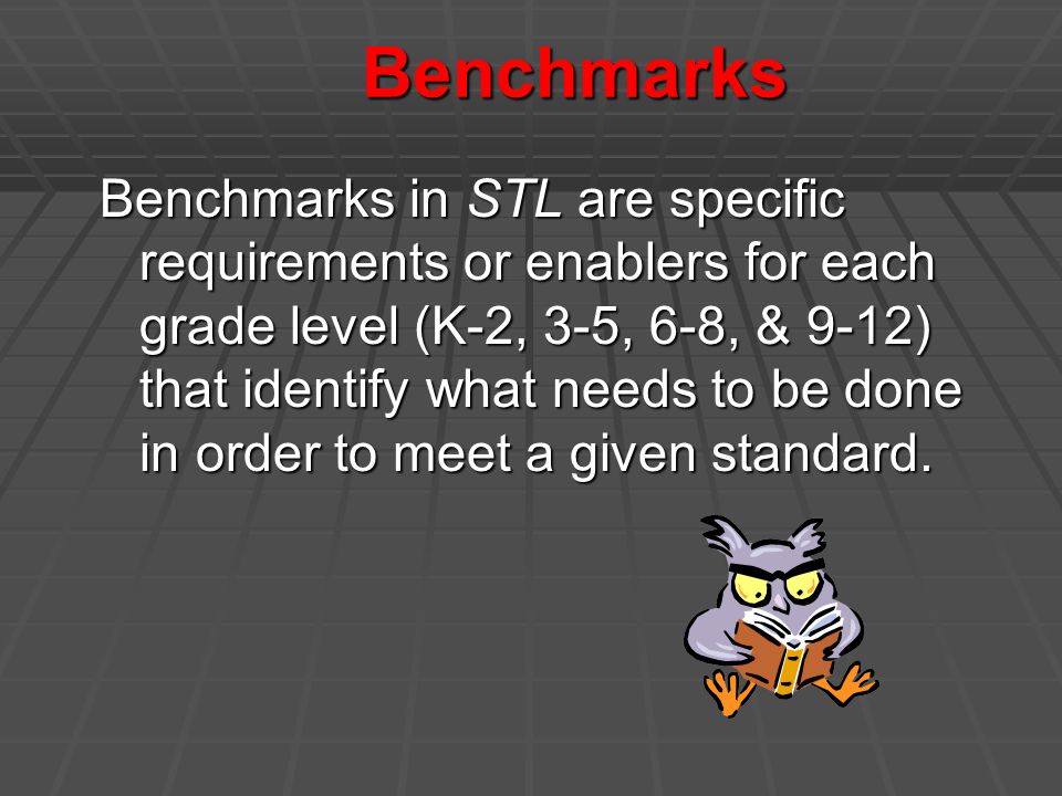 Benchmarks Benchmarks in STL are specific requirements or enablers for each grade level (K-2, 3-5, 6-8, & 9-12) that identify what needs to be done in order to meet a given standard.