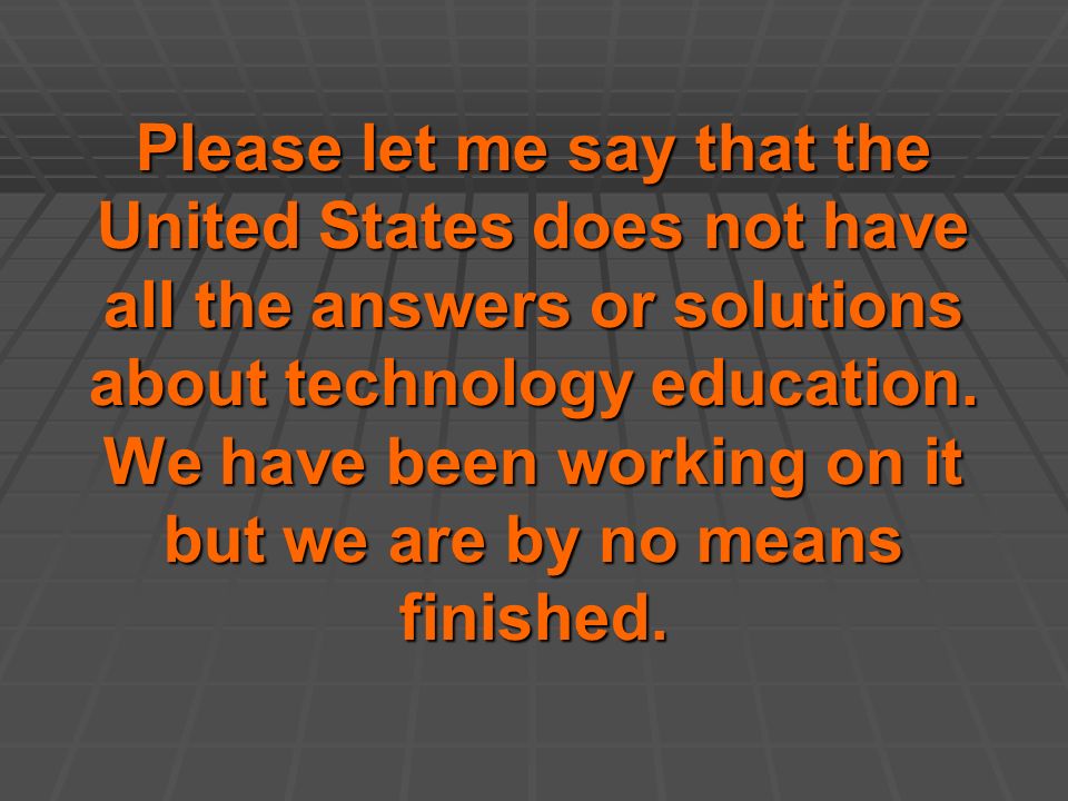Please let me say that the United States does not have all the answers or solutions about technology education.
