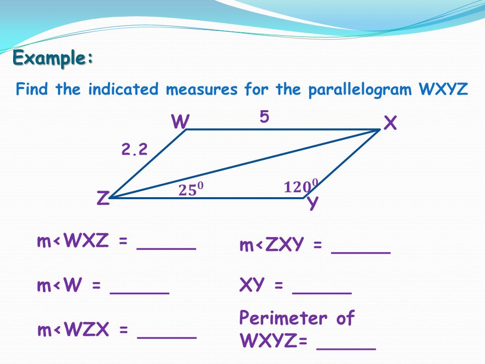 Example: Find the indicated measures for the parallelogram WXYZ m<WXZ = _____ m<W = _____ m<ZXY = _____ XY = _____ m<WZX = _____ Perimeter of WXYZ= _____ W X Z Y 2.2 5