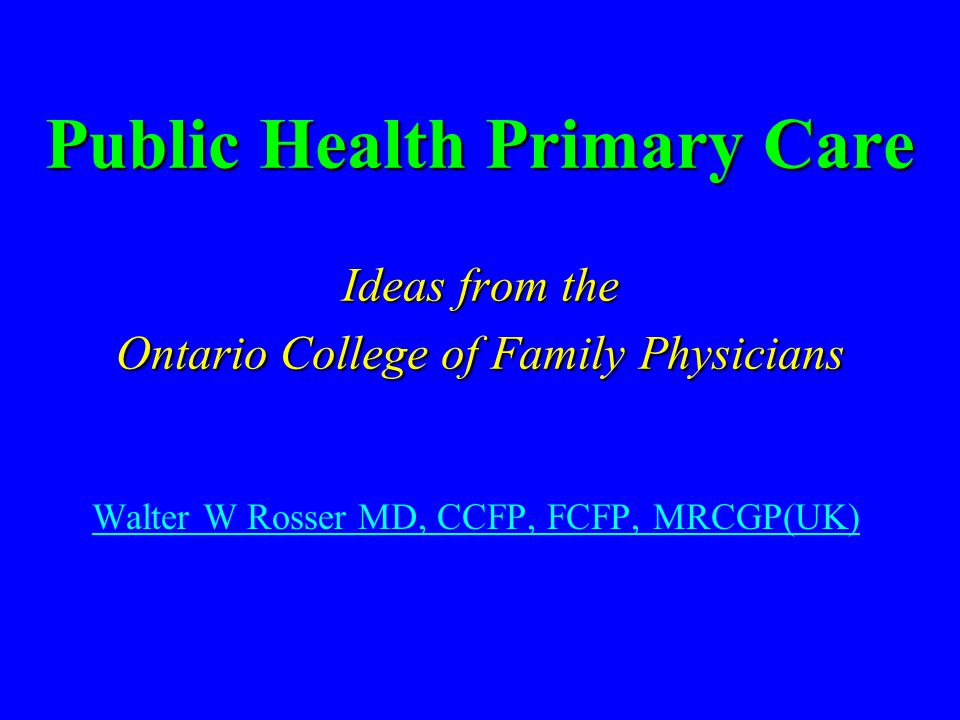 Public Health Primary Care Ideas from the Ontario College of Family Physicians Walter W Rosser MD, CCFP, FCFP, MRCGP(UK)