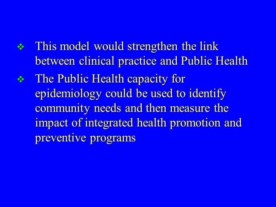  This model would strengthen the link between clinical practice and Public Health  The Public Health capacity for epidemiology could be used to identify community needs and then measure the impact of integrated health promotion and preventive programs