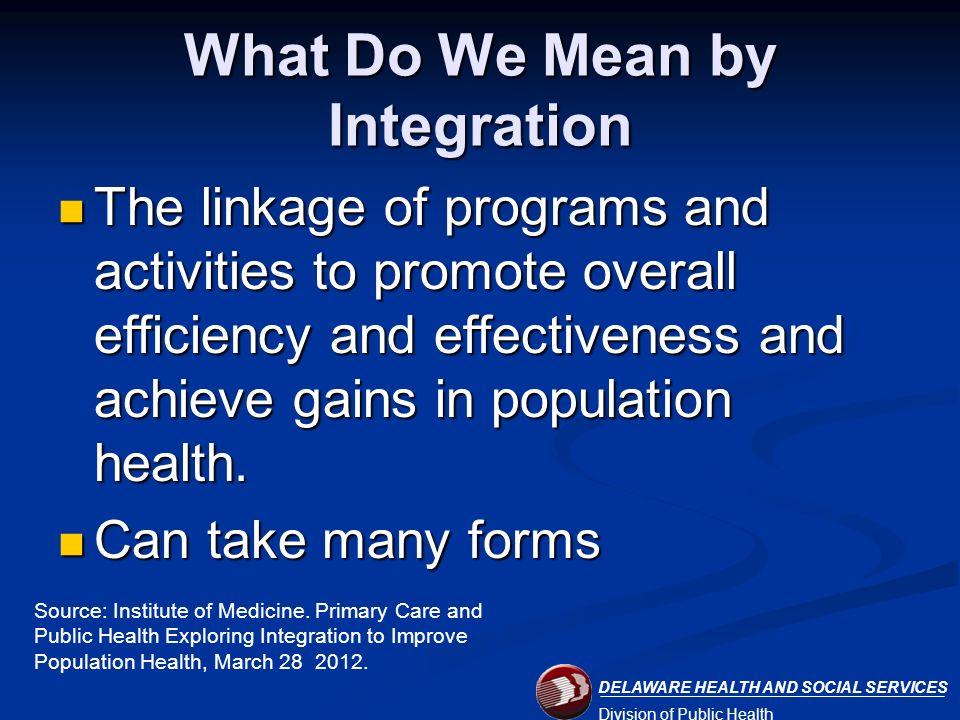 DELAWARE HEALTH AND SOCIAL SERVICES Division of Public Health What Do We Mean by Integration The linkage of programs and activities to promote overall efficiency and effectiveness and achieve gains in population health.