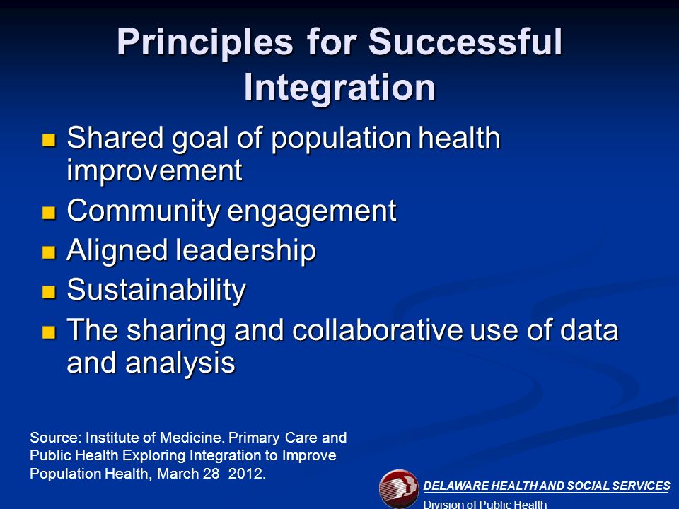 DELAWARE HEALTH AND SOCIAL SERVICES Division of Public Health Principles for Successful Integration Shared goal of population health improvement Shared goal of population health improvement Community engagement Community engagement Aligned leadership Aligned leadership Sustainability Sustainability The sharing and collaborative use of data and analysis The sharing and collaborative use of data and analysis Source: Institute of Medicine.