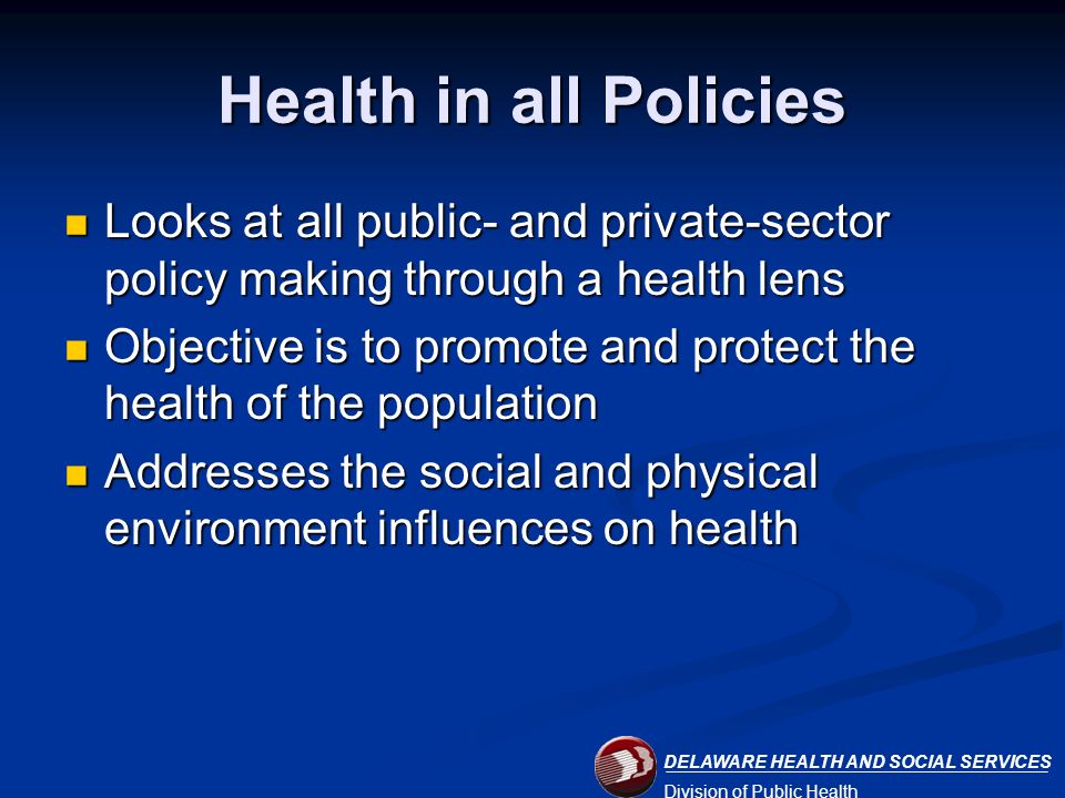 DELAWARE HEALTH AND SOCIAL SERVICES Division of Public Health Health in all Policies Looks at all public- and private-sector policy making through a health lens Looks at all public- and private-sector policy making through a health lens Objective is to promote and protect the health of the population Objective is to promote and protect the health of the population Addresses the social and physical environment influences on health Addresses the social and physical environment influences on health