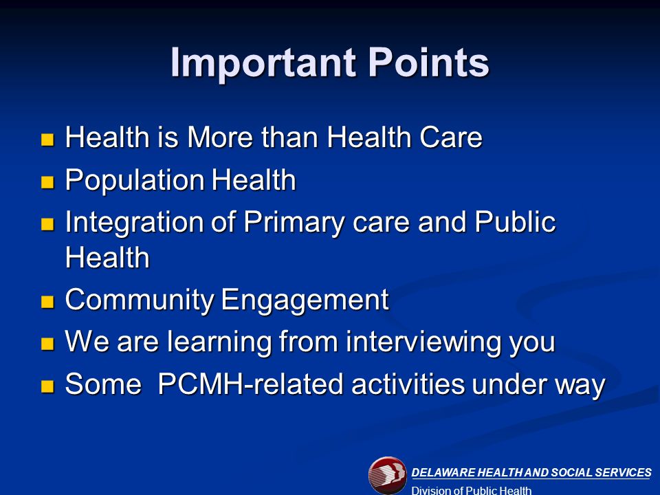 DELAWARE HEALTH AND SOCIAL SERVICES Division of Public Health Important Points Health is More than Health Care Health is More than Health Care Population Health Population Health Integration of Primary care and Public Health Integration of Primary care and Public Health Community Engagement Community Engagement We are learning from interviewing you We are learning from interviewing you Some PCMH-related activities under way Some PCMH-related activities under way