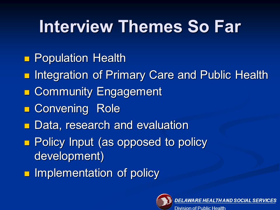 DELAWARE HEALTH AND SOCIAL SERVICES Division of Public Health Interview Themes So Far Population Health Population Health Integration of Primary Care and Public Health Integration of Primary Care and Public Health Community Engagement Community Engagement Convening Role Convening Role Data, research and evaluation Data, research and evaluation Policy Input (as opposed to policy development) Policy Input (as opposed to policy development) Implementation of policy Implementation of policy