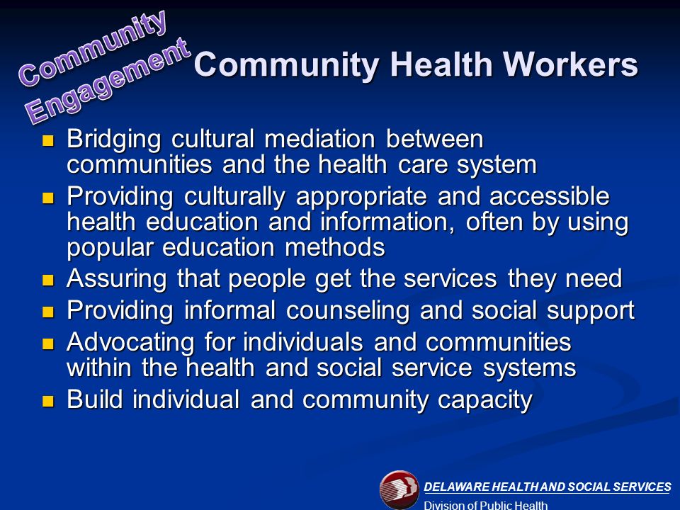 DELAWARE HEALTH AND SOCIAL SERVICES Division of Public Health Community Health Workers Bridging cultural mediation between communities and the health care system Bridging cultural mediation between communities and the health care system Providing culturally appropriate and accessible health education and information, often by using popular education methods Providing culturally appropriate and accessible health education and information, often by using popular education methods Assuring that people get the services they need Assuring that people get the services they need Providing informal counseling and social support Providing informal counseling and social support Advocating for individuals and communities within the health and social service systems Advocating for individuals and communities within the health and social service systems Build individual and community capacity Build individual and community capacity
