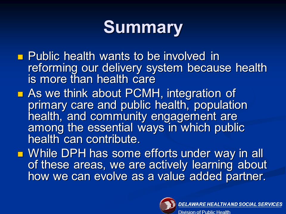 DELAWARE HEALTH AND SOCIAL SERVICES Division of Public Health Summary Public health wants to be involved in reforming our delivery system because health is more than health care Public health wants to be involved in reforming our delivery system because health is more than health care As we think about PCMH, integration of primary care and public health, population health, and community engagement are among the essential ways in which public health can contribute.