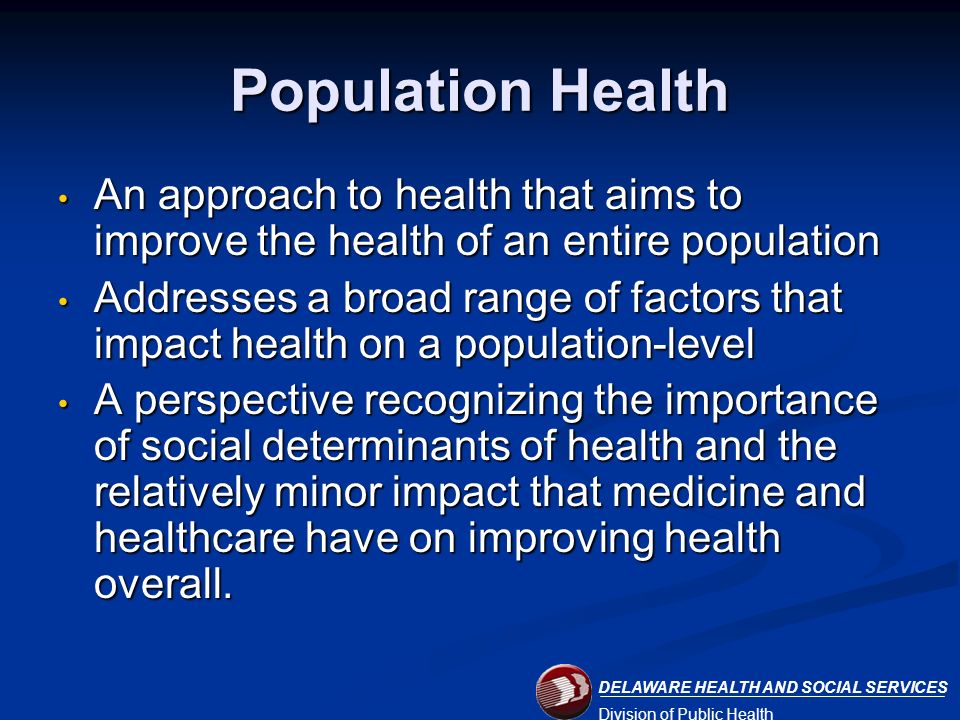 DELAWARE HEALTH AND SOCIAL SERVICES Division of Public Health Population Health An approach to health that aims to improve the health of an entire population An approach to health that aims to improve the health of an entire population Addresses a broad range of factors that impact health on a population-level Addresses a broad range of factors that impact health on a population-level A perspective recognizing the importance of social determinants of health and the relatively minor impact that medicine and healthcare have on improving health overall.