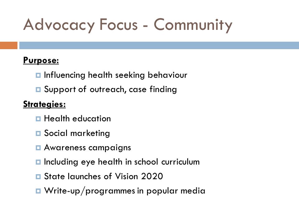 Advocacy Focus - Community Purpose:  Influencing health seeking behaviour  Support of outreach, case finding Strategies:  Health education  Social marketing  Awareness campaigns  Including eye health in school curriculum  State launches of Vision 2020  Write-up/programmes in popular media
