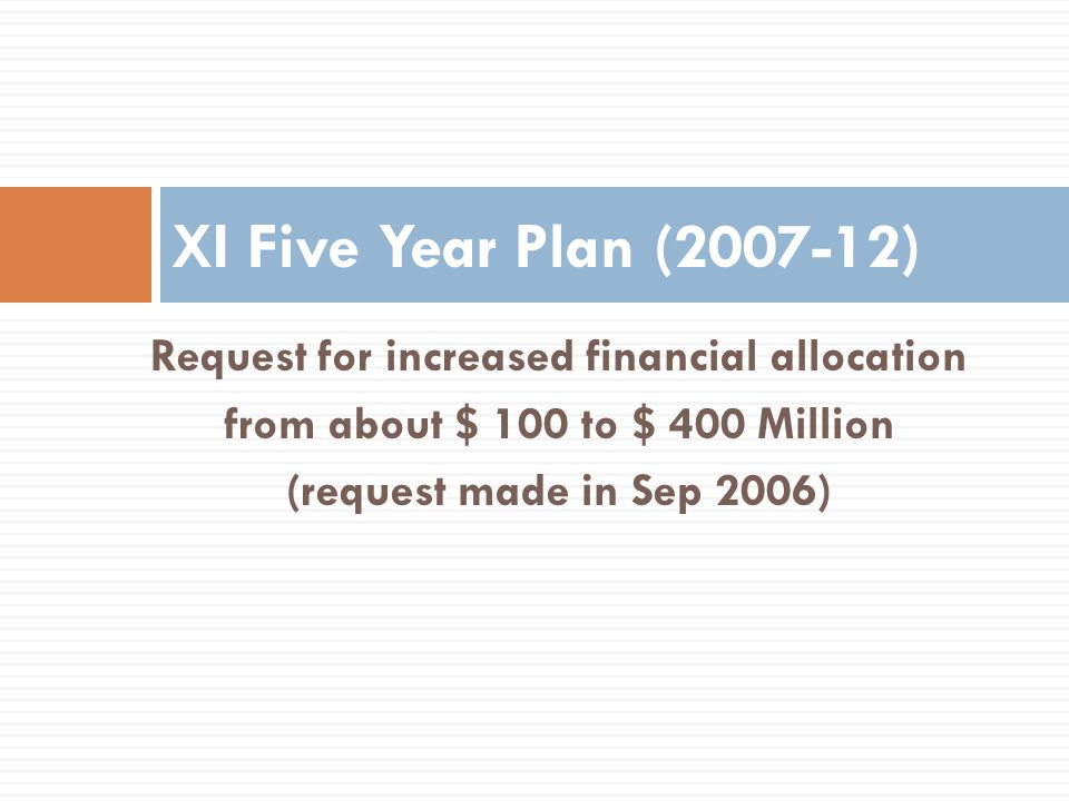 Request for increased financial allocation from about $ 100 to $ 400 Million (request made in Sep 2006) XI Five Year Plan ( )