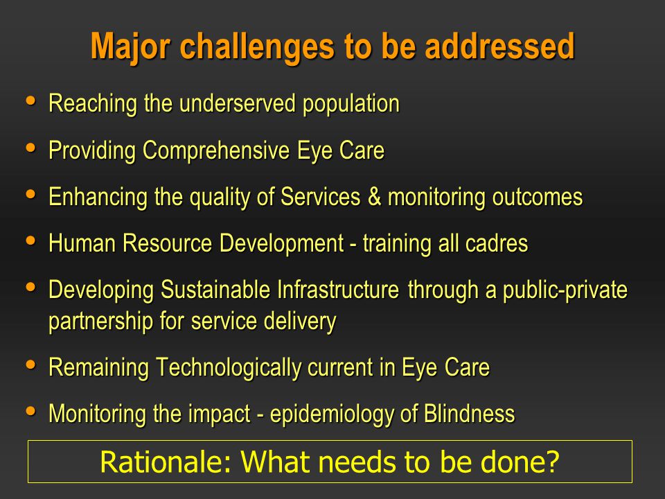 Major challenges to be addressed  Reaching the underserved population  Providing Comprehensive Eye Care  Enhancing the quality of Services & monitoring outcomes  Human Resource Development - training all cadres  Developing Sustainable Infrastructure through a public-private partnership for service delivery  Remaining Technologically current in Eye Care  Monitoring the impact - epidemiology of Blindness Rationale: What needs to be done